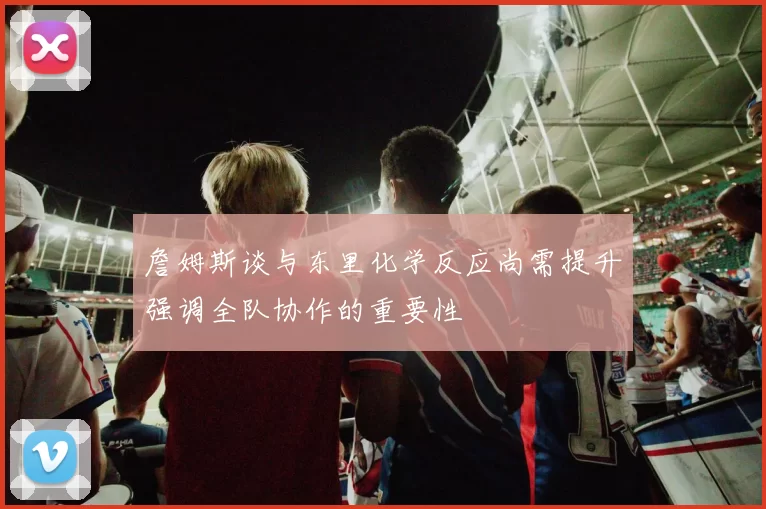 詹姆斯谈与东里化学反应尚需提升强调全队协作的重要性