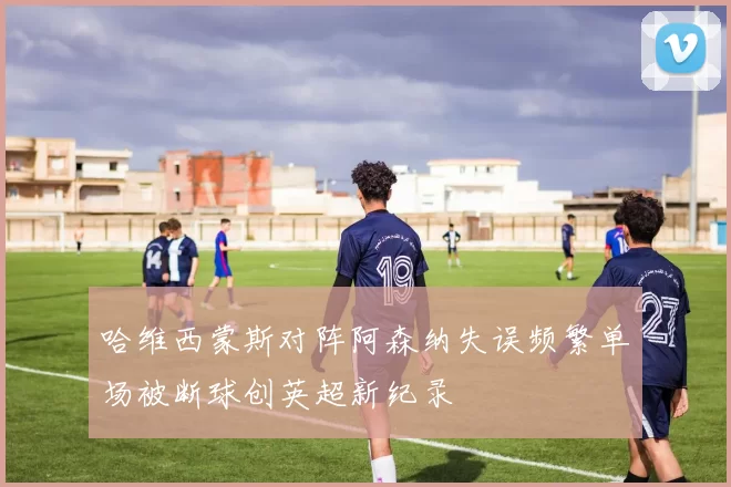 哈维西蒙斯对阵阿森纳失误频繁单场被断球创英超新纪录