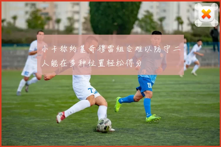 小卡称约基奇穆雷组合难以防守二人能在多种位置轻松得分