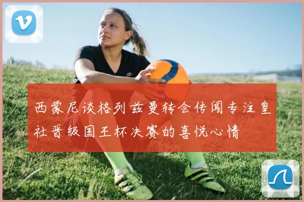 西蒙尼谈格列兹曼转会传闻专注皇社晋级国王杯决赛的喜悦心情
