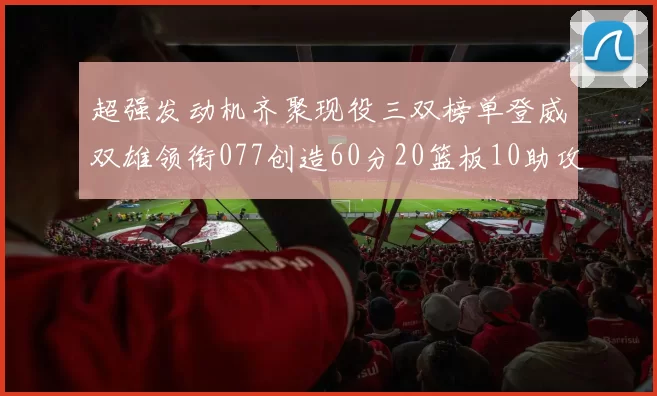 超强发动机齐聚现役三双榜单登威双雄领衔077创造60分20篮板10助攻奇迹