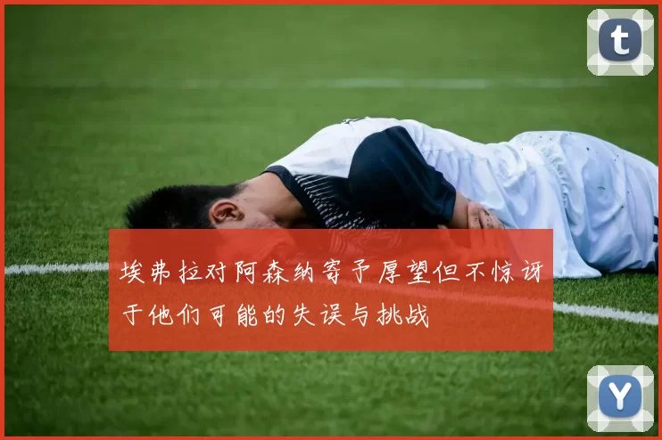 埃弗拉对阿森纳寄予厚望但不惊讶于他们可能的失误与挑战