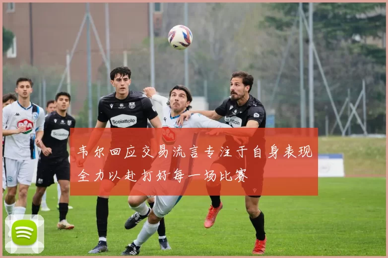 韦尔回应交易流言专注于自身表现全力以赴打好每一场比赛