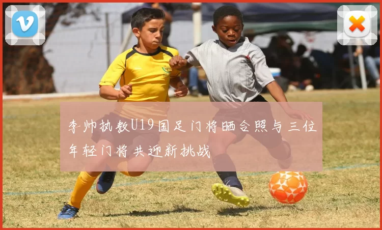 李帅执教U19国足门将晒合照与三位年轻门将共迎新挑战