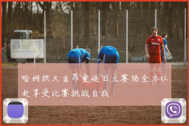 哈姆拱火吉昂重返旧主赛场全力以赴享受比赛挑战自我