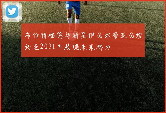 布伦特福德与新星伊戈尔蒂亚戈续约至2031年展现未来潜力
