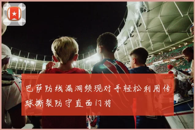 巴萨防线漏洞频现对手轻松利用传球撕裂防守直面门将