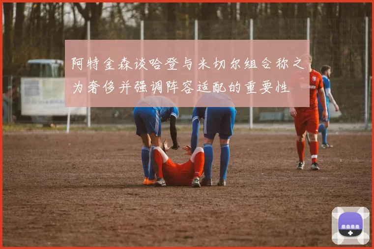 阿特金森谈哈登与米切尔组合称之为奢侈并强调阵容适配的重要性