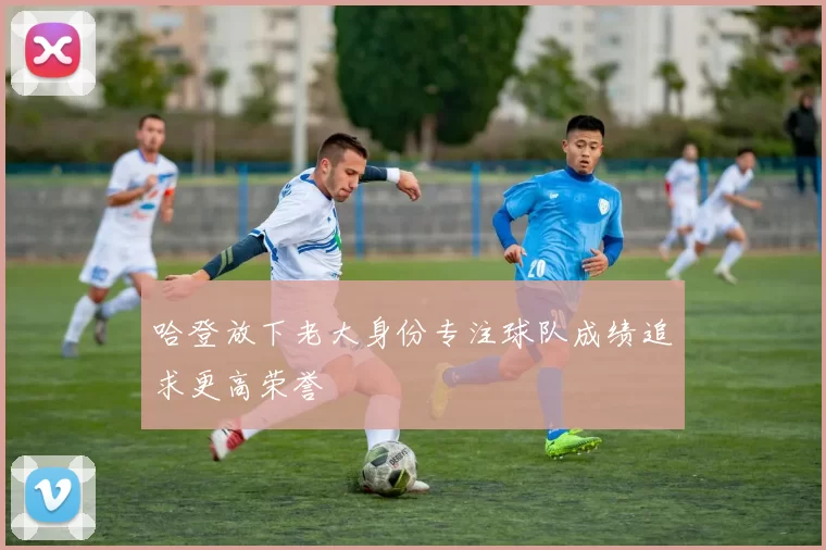 哈登放下老大身份专注球队成绩追求更高荣誉