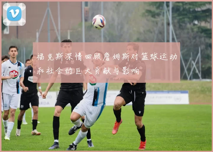 福克斯深情回顾詹姆斯对篮球运动和社会的巨大贡献与影响