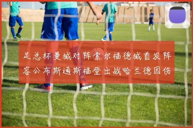 足总杯曼城对阵索尔福德城首发阵容公布斯通斯福登出战哈兰德因伤缺席