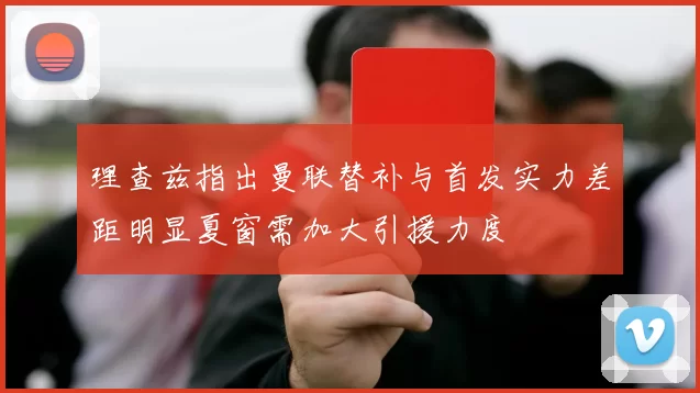 理查兹指出曼联替补与首发实力差距明显夏窗需加大引援力度