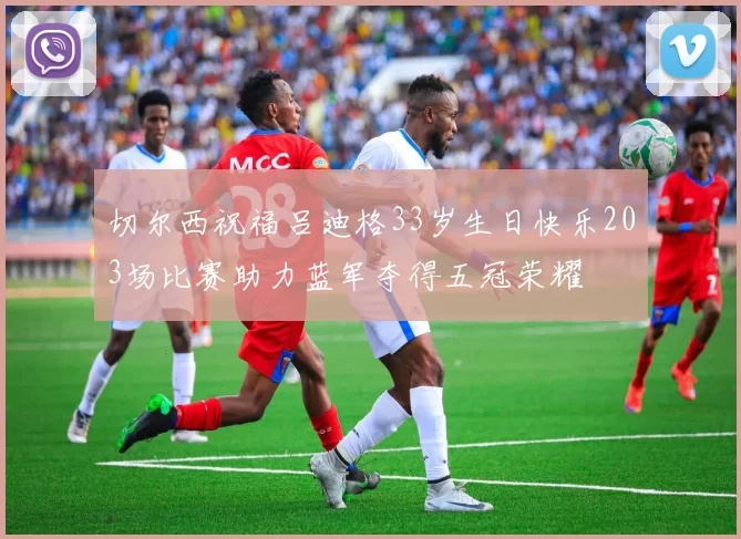 切尔西祝福吕迪格33岁生日快乐203场比赛助力蓝军夺得五冠荣耀