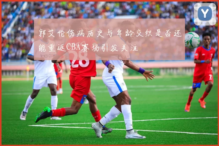 郭艾伦伤病历史与年龄交织是否还能重返CBA赛场引发关注