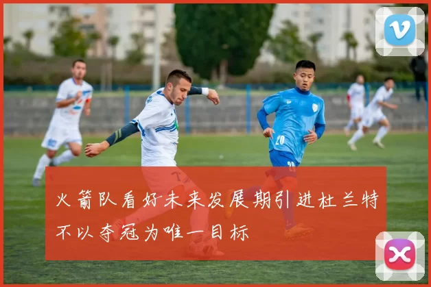 火箭队看好未来发展期引进杜兰特不以夺冠为唯一目标