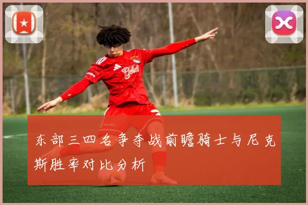 东部三四名争夺战前瞻骑士与尼克斯胜率对比分析