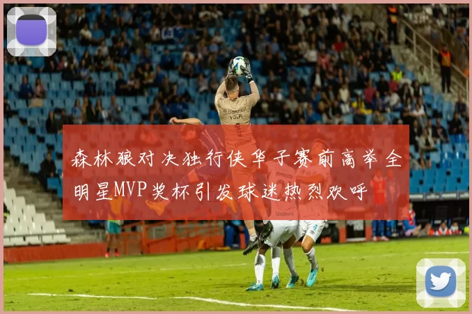 森林狼对决独行侠华子赛前高举全明星MVP奖杯引发球迷热烈欢呼