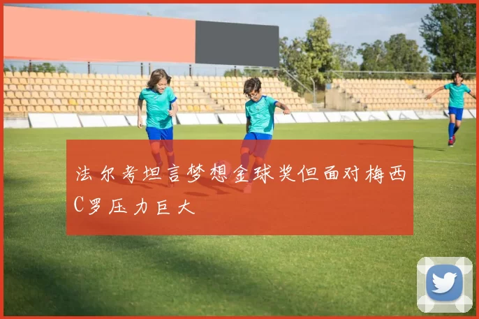 法尔考坦言梦想金球奖但面对梅西C罗压力巨大