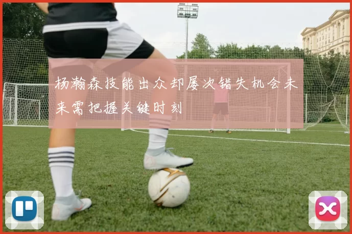 杨瀚森技能出众却屡次错失机会未来需把握关键时刻
