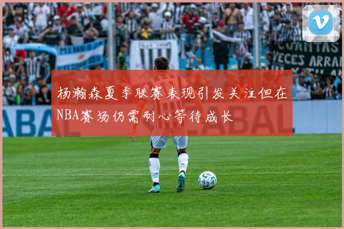 杨瀚森夏季联赛表现引发关注但在NBA赛场仍需耐心等待成长