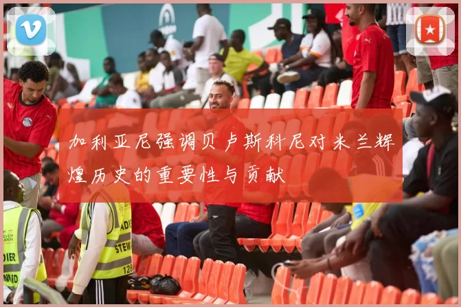 加利亚尼强调贝卢斯科尼对米兰辉煌历史的重要性与贡献