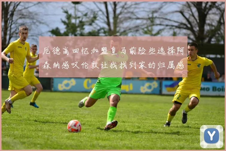 厄德高回忆加盟皇马前险些选择阿森纳感叹伦敦让我找到家的归属感