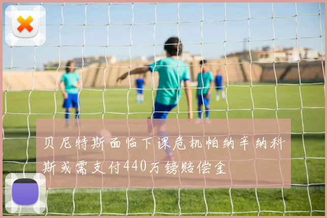贝尼特斯面临下课危机帕纳辛纳科斯或需支付440万镑赔偿金