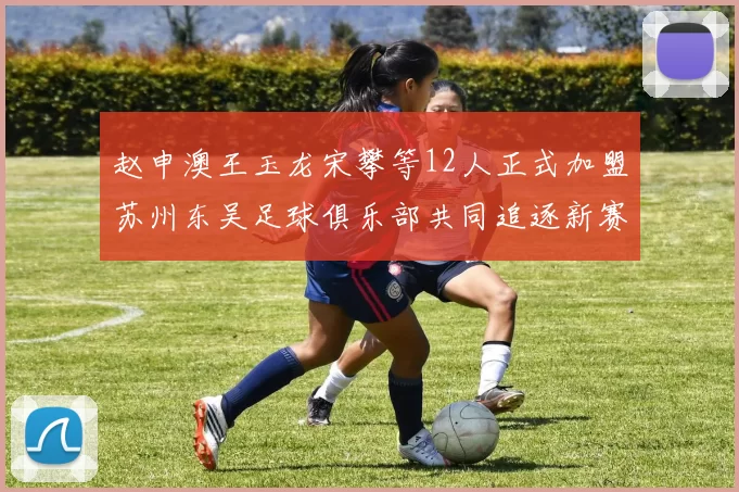 赵申澳王玉龙宋攀等12人正式加盟苏州东吴足球俱乐部共同追逐新赛季目标