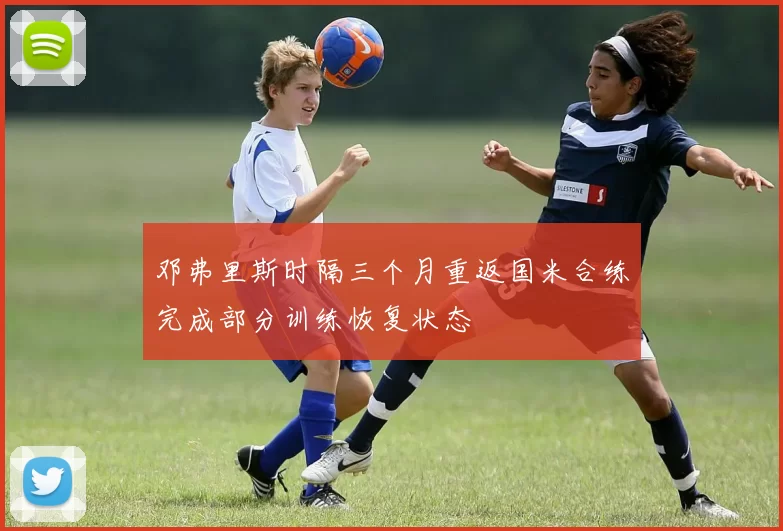 邓弗里斯时隔三个月重返国米合练完成部分训练恢复状态