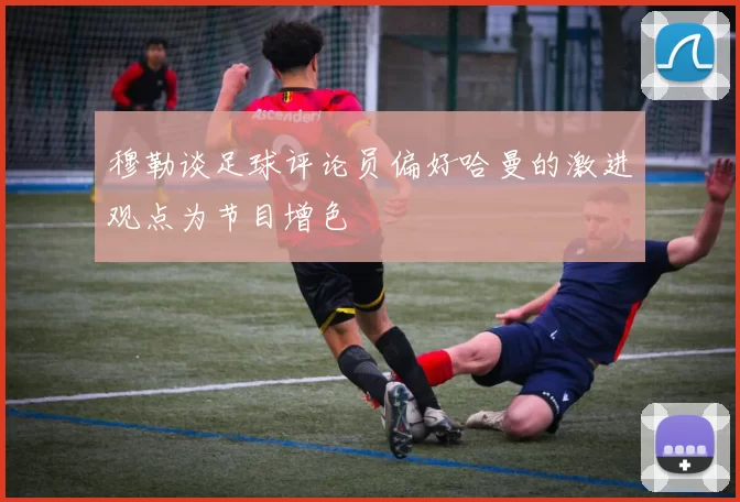 穆勒谈足球评论员偏好哈曼的激进观点为节目增色